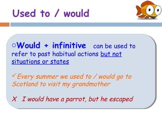 Used to / would


oWould + infinitive
oWould + infinitive         can be used to
                             can be used to
refer to past habitual actions but not
refer to past habitual actions but not
situations or states
situations or states

Every summer we used to / would go to
Every summer we used to / would go to
Scotland to visit my grandmother
Scotland to visit my grandmother

X I would have a parrot, but he escaped
X I would have a parrot, but he escaped
 