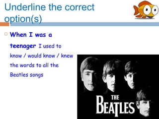 Underline the correct
option(s)
   When I was a
    teenager I used to
    know / would know / knew
    the words to all the
    Beatles songs
 