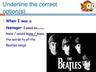 Underline the correct
option(s)
   When I was a
    teenager I used to
    know / would know / knew
    the words to all the
    Beatles songs
 