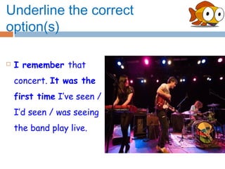 Underline the correct
option(s)

   I remember that
    concert. It was the
    first time I’ve seen /
    I’d seen / was seeing
    the band play live.
 