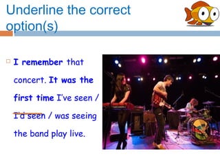 Underline the correct
option(s)

   I remember that

    concert. It was the

    first time I’ve seen /

    I’d seen / was seeing

    the band play live.
 