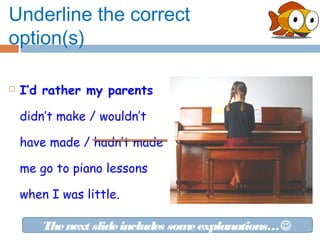 Underline the correct
option(s)

   I’d rather my parents

    didn’t make / wouldn’t

    have made / hadn’t made

    me go to piano lessons

    when I was little.

        The next slide includes som explanations… 
                                   e
 