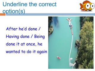 Underline the correct
option(s)

 After he’d done /
 Having done / Being
 done it at once, he
 wanted to do it again
 