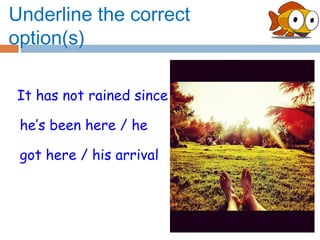 Underline the correct
option(s)

It has not rained since

 he’s been here / he

 got here / his arrival
 