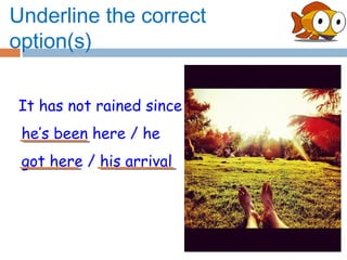 Underline the correct
option(s)

It has not rained since
 he’s been here / he
 got here / his arrival
 