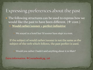  The following structures can be used to express how we

would like the past to have been different. ( cont.)
 Would rather/sooner + perfect infinitive
 We stayed in a hotel but I’d sooner have slept in a tent.

If the subject of would rather/sooner is not the same as the
subject of the verb which follows, the past perfect is used.
 Would you rather I hadn’t said anything about it to Matt?

Extra information Coursebook pg. 216

 