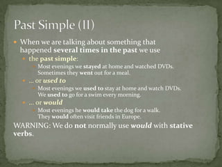  When we are talking about something that

happened several times in the past we use
 the past simple:
 Most evenings we stayed at home and watched DVDs.
Sometimes they went out for a meal.
 … or used to
 Most evenings we used to stay at home and watch DVDs.
We used to go for a swim every morning.
 ... or would
 Most evenings he would take the dog for a walk.
They would often visit friends in Europe.

WARNING: We do not normally use would with stative
verbs.

 