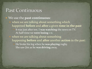  We use the past continuous:
 when we are talking about something which

happened before and after a given time in the past
 It was just after ten. I was watching the news on TV.

At half-time we were losing 1-0.
 when we are talking about something

happening before and after another action in the past:
 He broke his leg when he was playing rugby.

She saw Jim as he was driving away.

 