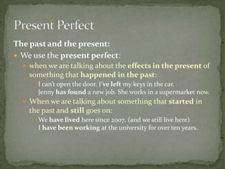 The past and the present:
 We use the present perfect:
 when we are talking about the effects in the present of

something that happened in the past:
 I can’t open the door. I’ve left my keys in the car.

Jenny has found a new job. She works in a supermarket now.
 When we are talking about something that started in

the past and still goes on:
 We have lived here since 2007. (and we still live here)

I have been working at the university for over ten years.

 