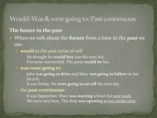 The future in the past
 When we talk about the future from a time in the past we
use:
 would as the past tense of will
 He thought he would buy one the next day.
Everyone was excited. The party would be fun.

 was/were going to
 John was going to drive and Mary was going to follow on her
bicycle.
It was Friday. We were going to set off the next day.
 the past continuous:
 It was September. Mary was starting school the next week.
We were very busy. The shop was opening in two weeks time.

 