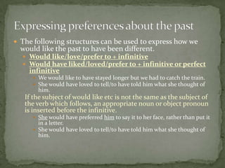  The following structures can be used to express how we

would like the past to have been different.

 Would like/love/prefer to + infinitive
 Would have liked/loved/prefer to + infinitive or perfect

infinitive

 We would like to have stayed longer but we had to catch the train.
 She would have loved to tell/to have told him what she thought of

him.

If the subject of would like etc is not the same as the subject of
the verb which follows, an appropriate noun or object pronoun
is inserted before the infinitive.
 She would have preferred him to say it to her face, rather than put it

in a letter.
 She would have loved to tell/to have told him what she thought of
him.

 
