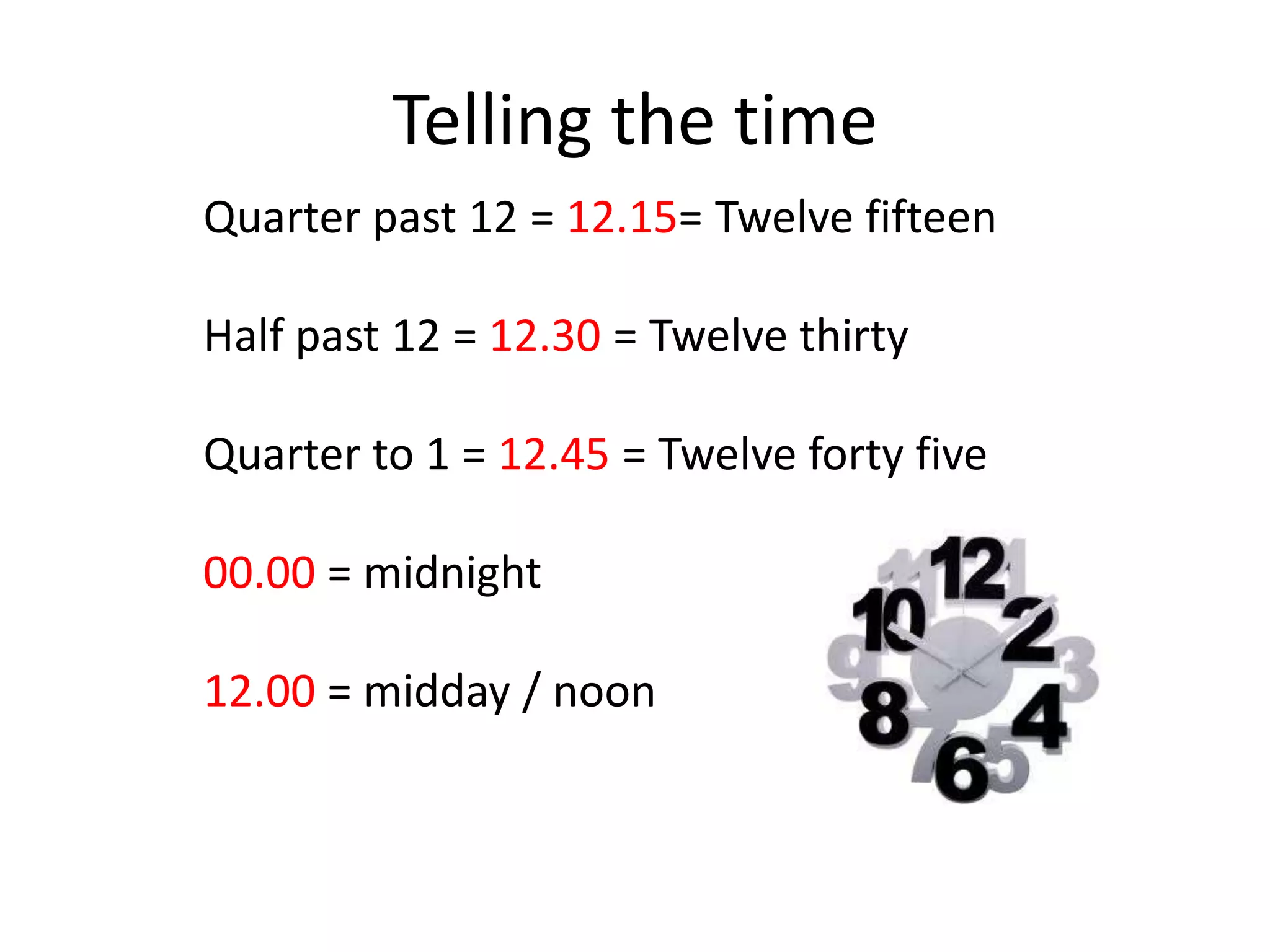 Telling the time
Quarter past 12 = 12.15= Twelve fifteen
Half past 12 = 12.30 = Twelve thirty
Quarter to 1 = 12.45 = Twelve forty five
00.00 = midnight
12.00 = midday / noon