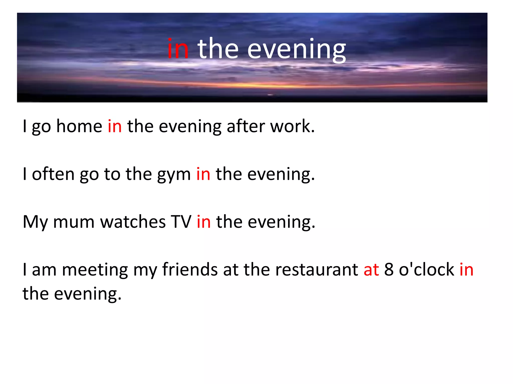 in the evening
I go home in the evening after work.
I often go to the gym in the evening.
My mum watches TV in the evening.
I am meeting my friends at the restaurant at 8 o'clock in
the evening.