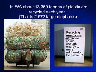 In WA about 13,360 tonnes of plastic are recycled each year.  (That is 2 672 large elephants) Recycling  one tonne  of plastic saves enough energy to run a refrigerator for a month! 