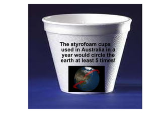The styrofoam cups used in Australia in a year would circle the earth at least 5 times! 