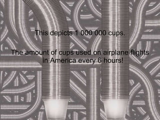 This depicts 1 000 000 cups. The amount of cups used on airplane flights in America every 6 hours! 