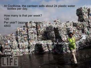 At Coolbinia, the canteen sells about 24 plastic water bottles per day. How many is that per week? 120 Per year? (approx 40 weeks)  4800 Using the average, how many would be recycled?  800  How many to Landfill? 4000 
