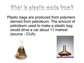 Plastic bags are produced from polymers derived from petroleum. The amount of petroleum used to make a plastic bag would drive a car about 11 metres! (source - CUA)  What is plastic made from? 