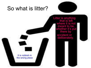 So what is litter? Litter is anything that is left where it is not meant to be, whether it’s put there by  accident or deliberately.  It is rubbish in the wrong place 