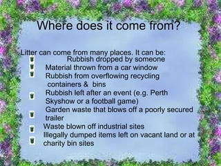Where does it come from? Litter can come from many places. It can be:   Rubbish dropped by someone Material thrown from a car window Rubbish from overflowing recycling containers &  bins   Rubbish left after an event (e.g. Perth  Skyshow or a football game)   Garden waste that blows off a poorly secured trailer   Waste blown off industrial sites   Illegally dumped items left on vacant land or at charity bin sites 