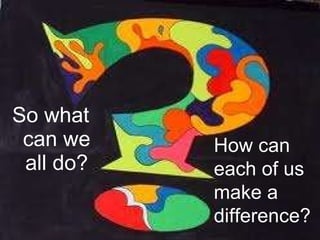 So what can we all do? How can each of us make a difference? 