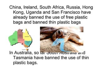 China, Ireland, South Africa, Russia, Hong Kong, Uganda and San Francisco have already banned the use of free plastic bags and banned thin plastic bags In Australia, so far South Australia and Tasmania have banned the use of thin plastic bags. 