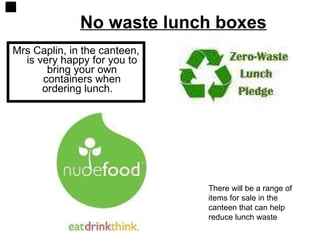 No waste lunch boxes Mrs Caplin, in the canteen, is very happy for you to bring your own containers when ordering lunch.  There will be a range of items for sale in the canteen that can help reduce lunch waste 