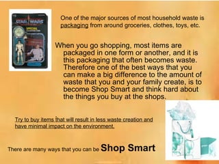 When you go shopping, most items are packaged in one form or another, and it is this packaging that often becomes waste. Therefore one of the best ways that you can make a big difference to the amount of waste that you and your family create, is to become Shop Smart and think hard about the things you buy at the shops.  . One of the major sources of most household waste is  packaging  from around groceries, clothes, toys, etc.  Try to buy items that will result in less waste creation and have minimal impact on the environment. There are many ways that you can be  Shop Smart 