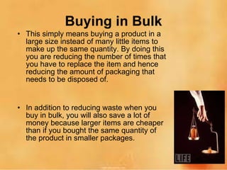 Buying in Bulk This simply means buying a product in a large size instead of many little items to make up the same quantity. By doing this you are reducing the number of times that you have to replace the item and hence reducing the amount of packaging that needs to be disposed of. In addition to reducing waste when you buy in bulk, you will also save a lot of money because larger items are cheaper than if you bought the same quantity of the product in smaller packages. 