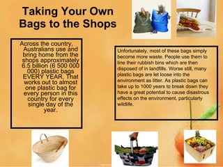 Taking Your Own Bags to the Shops Across the country, Australians use and bring home from the shops approximately 6.5 billion (6 500 000 000) plastic bags EVERY YEAR. That works out to almost one plastic bag for every person in this country for every single day of the year. Unfortunately, most of these bags simply become more waste. People use them to line their rubbish bins which are then disposed of in landfills. Worse still, many plastic bags are let loose into the environment as litter. As plastic bags can take up to 1000 years to break down they have a great potential to cause disastrous effects on the environment, particularly wildlife. 