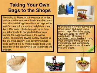 Taking Your Own Bags to the Shops Fortunately it is very easy to be Shop Smart and avoid using plastic bags. Simply by  taking your own bags  (eg green or calico bags) OR using a  cardboard box or basket  to bring your shopping home you are immediately and significantly reducing the amount of waste that you create. According to Planet Ark, thousands of turtles, birds and other marine animals are killed each year after mistaking the millions of bags in the world's oceans for squid and jellyfish and eat them. Discarded plastic bags do more than just kill animals. In Bangladesh they were blamed for clogging drains in the capital Dhaka, contributing toward deadly flooding in the low-lying country. The government has since banned the 10 million plastic bags used each day in the country in a bid to alleviate the problem. 