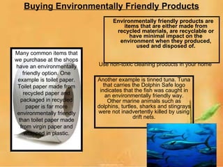Buying Environmentally Friendly Products Environmentally friendly products are items that are either made from recycled materials, are recyclable or have minimal impact on the environment when they produced, used and disposed of. Another example is tinned tuna. Tuna that carries the Dolphin Safe logo indicates that the fish was caught in an environmentally friendly way. Other marine animals such as dolphins, turtles, sharks and stingrays were not inadvertently killed by using drift nets. Many common items that we purchase at the shops have an environmentally friendly option. One example is toilet paper. Toilet paper made from recycled paper and packaged in recycled paper is far more environmentally friendly than toilet paper made from virgin paper and wrapped in plastic. Use non-toxic cleaning products in your home 