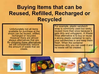 Buying Items that can be Reused, Refilled, Recharged or Recycled Unfortunately not all items available for purchase at the shops can be reused, refilled, recharged or recycled. However there are almost always alternatives that are. By  choosing these alternatives  we will considerably reduce the amount of waste that we create. For example, plastic sandwich wrap is commonly used but rarely reused more than once because it gets dirty and unhygienic. A Waste Wise alternative is to buy or reuse a strong plastic container to carry your sandwiches in and keep them fresh. When the container becomes dirty you can wash it and no waste will be created. 