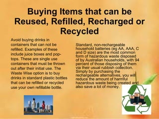 Buying Items that can be Reused, Refilled, Recharged or Recycled Standard, non-rechargeable household batteries (eg AA, AAA, C and D size) are the most common form of hazardous waste disposed of by Australian households, with 94 percent of those disposing of them via their usual rubbish collection. Simply by purchasing the rechargeable alternatives, you will reduce the amount of harmful hazardous waste being created and also save a lot of money. Avoid buying drinks in containers that can not be refilled. Examples of these include juice boxes and pop-tops. These are single use containers that must be thrown out after their initial use. The Waste Wise option is to buy drinks in standard plastic bottles that can be refilled or recycled use your own refillable bottle. 