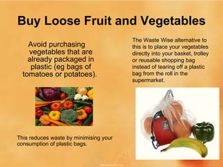 Buy Loose Fruit and Vegetables Avoid purchasing vegetables that are already packaged in plastic (eg bags of tomatoes or potatoes).  The Waste Wise alternative to this is to place your vegetables directly into your basket, trolley or reusable shopping bag instead of tearing off a plastic bag from the roll in the supermarket. This reduces waste by minimising your consumption of plastic bags. 