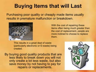 Buying Items that will Last By buying good quality products that are less likely to break down you will not only create a lot less waste, but also save money by not having to pay for repairs or replacements. Purchasing poor quality or cheaply made items usually results in premature malfunction or breakdown. With the cost of repairing these items often being much greater than the cost of replacement, people are more inclined to choose to replace them. This results in a great deal of waste (particularly electronic or E-waste) being created. 