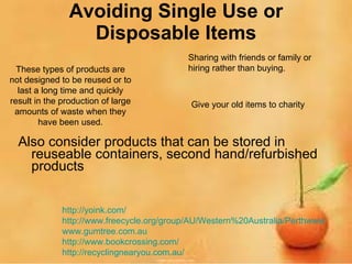 Avoiding Single Use or Disposable Items Also consider products that can be stored in reuseable containers, second hand/refurbished products These types of products are not designed to be reused or to last a long time and quickly result in the production of large amounts of waste when they have been used. Sharing with friends or family or hiring rather than buying. http:// yoink.com / http://www.freecycle.org/group/AU/Western%20Australia/Perthwww www.gumtree.com.au http://www.bookcrossing.com/ http:// recyclingnearyou.com.au /   Give your old items to charity 