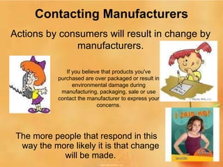 Contacting Manufacturers The more people that respond in this way the more likely it is that change will be made. Actions by consumers will result in change by manufacturers. If you believe that products you've purchased are over packaged or result in environmental damage during manufacturing, packaging, sale or use contact the manufacturer to express your concerns. 