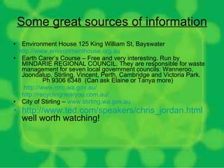 Some great sources of information Environment House 125 King William St, Bayswater  http://www.environmenthouse.org.au   Earth Carer’s Course – Free and very interesting. Run by  MINDARIE REGIONAL COUNCIL. They are responsible for waste management for seven local government councils: Wanneroo, Joondalup, Stirling, Vincent, Perth, Cambridge and Victoria Park.  Ph 9306 6348  (Can ask Elaine or Tanya more) http:// www.mrc.wa.gov.au /   http:// recyclingnearyou.com.au /   City of Stirling –  www.stirling.wa.gov.au http:// www.ted.com/speakers/chris_jordan.html   well worth watching! 