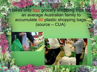 It takes only  four  grocery shopping trips for an average Australian family to accumulate  60  plastic shopping bags. (source – CUA)  