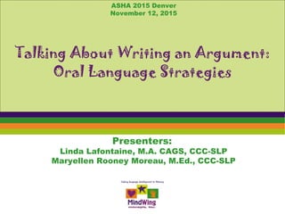 Presenters:
Linda Lafontaine, M.A. CAGS, CCC-SLP
Maryellen Rooney Moreau, M.Ed., CCC-SLP
Talking About Writing an Argument:
Oral Language Strategies
ASHA 2015 Denver
November 12, 2015
 