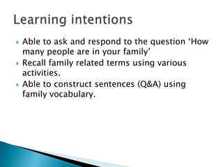    Able to ask and respond to the question ‘How
    many people are in your family’
   Recall family related terms using various
    activities.
   Able to construct sentences (Q&A) using
    family vocabulary.
 