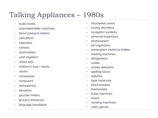 Talking Appliances – 1980s
    audio books                    microwave ovens
    automated teller machines      money identifiers
    blood pressure meters          navigation systems
    calculators                    personal organizers
                                    photocopiers
    calendars
                                    pill organizers
    camera
                                    prescription medicine bottles
    automobiles
                                    reading machines
    cash registers                 refrigerators
    chess sets                     scales
    children‟s toys / robots       smoke detectors
    clocks                         spelling tutors
    compasses                      watches
    computers                      tape measures
    dishwashers                    thermometers
    elevators                      thermostats
    glucose meters                 ticket machines
                                    timers
    grocery checkouts
                                    vending machines
    language translators
                                    video games
 