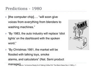 Predictions - 1980
   [the computer chip]…. “will soon give
    voices from everything from blenders to
    washing machines.”

   “By 1983, the auto industry will replace „idiot
    lights‟ on the dashboard with the spoken
    word.”

   “By Christmas 1981, the market will be
    flooded with talking toys, smoke
    alarms, and calculators” (Nat. Semi product
    manager) “Is America Ready for A Talking Coffee Pot” The Miami News Nov 4 1980 p. 1
          Source:
 