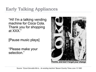 Early Talking Appliances

 “Hi! I'm a talking vending
 machine for Coca Cola.
 Thank you for shopping
 at XXX.”

 [Pause music plays]

 “Please make your
 selection.”



      Source: “Coca-Cola adds life to... its vending machine” Beaver Country Times June 13 1983
 