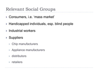 Relevant Social Groups
   Consumers, i.e. „mass market‟

   Handicapped individuals, esp. blind people

   Industrial workers

   Suppliers
       Chip manufacturers

       Appliance manufacturers

       distributors

       retailers
 
