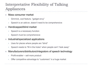 Interpretative Flexibility of Talking
Appliances
   Mass consumer market
       Gimmick, cool feature, “gadget envy”
       Speech is an add-on, doesn‟t need to be comprehensive

   Handicapped/blind market
       Speech is a necessary function
       Speech must be comprehensive

   Industrial/specialized applications
       Uses for places where people are “blind”
       Speech needs to “fill in the holes” when people can‟t “look away”

   Manufacturers/distributors/integrators of speech technology
       Profit-enabler – sell more product
       Offer competitive advantage to “customers” in a huge market
 