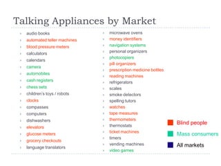Talking Appliances by Market
    audio books                    microwave ovens
    automated teller machines      money identifiers
    blood pressure meters          navigation systems
    calculators                    personal organizers
                                    photocopiers
    calendars
                                    pill organizers
    camera
                                    prescription medicine bottles
    automobiles
                                    reading machines
    cash registers                 refrigerators
    chess sets                     scales
    children‟s toys / robots       smoke detectors
    clocks                         spelling tutors
    compasses                      watches
    computers                      tape measures
    dishwashers                    thermometers
                                    thermostats
                                                                     Blind people
    elevators
                                    ticket machines
    glucose meters                                                  Mass consumers
                                    timers
    grocery checkouts
                                    vending machines                All markets
    language translators
                                    video games
 