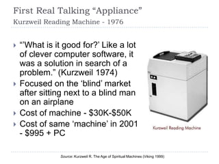 First Real Talking “Appliance”
Kurzweil Reading Machine - 1976


   “‟What is it good for?‟ Like a lot
    of clever computer software, it
    was a solution in search of a
    problem.” (Kurzweil 1974)
   Focused on the „blind‟ market
    after sitting next to a blind man
    on an airplane
   Cost of machine - $30K-$50K
   Cost of same „machine‟ in 2001
    - $995 + PC

               Source: Kurzweil R. The Age of Spiritual Machines (Viking 1999)
 