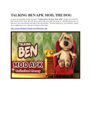 TALKING BEN APK MOD, THE DOG
A great development by the designer “Talking Ben the Dog Mod APK”. Super awesome Pet
that will never be tired. He will always play with you until you want to. Mind blowing news is
that now you can call him and talk to the special Ben. Visit his laboratory, you will have much
more explosion to see. And never forget to feed him.
https://www.talkingtommodapk.com/talking-ben-apk/
 
